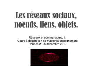 Les réseaux sociaux, noeuds, liens, objets. Réseaux et communautés, 1. Cours à destination de mastères enseignement Rennes 2 – 8 décembre 2010 