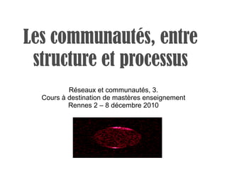 Les communautés, entre structure et processus Réseaux et communautés, 3. Cours à destination de mastères enseignement Rennes 2 – 8 décembre 2010 