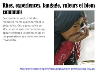Rites, expériences, langage, valeurs et biens communs http://chaire-unesco.entpe.fr/images/originaux/bien_commun/acces_eau.jpg   Ces frontières sont le fait des membres même qui en forment la géographie. Cette géographie est alors marqués par des communs qui appartiennent à la communauté et qui permettent aux membres de se reconnaître. 