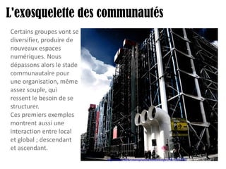 L'exosquelette des communautés http://www.flickr.com/photos/tontoncopt/2361325220/   Cc ToNtoN CoPT Certains groupes vont se diversifier, produire de nouveaux espaces numériques. Nous dépassons alors le stade communautaire pour une organisation, même assez souple, qui ressent le besoin de se structurer. Ces premiers exemples montrent aussi une interaction entre local et global ; descendant et ascendant. 