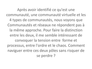 Après avoir identifié ce qu'est une communauté, une communauté virtuelle et les 4 types de communautés, nous voyons que Communautés et réseaux ne répondent pas à la même approche. Pour faire la distinction entre les deux, il me semble intéressant de convoquer la tension entre  forme et processus, entre l'ordre et le chaos. Comment naviguer entre ces deux pôles sans risquer de se perdre ? 