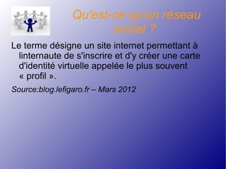 Qu'est-ce qu'un réseau
social ?
Le terme désigne un site internet permettant à
linternaute de s'inscrire et d'y créer une carte
d'identité virtuelle appelée le plus souvent
« profil ».
Source:blog.lefigaro.fr – Mars 2012
 