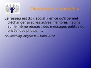 Dimension « sociale »
Le réseau est dit « social » en ce qu'il permet
d'échanger avec les autres membres inscrits
sur le même réseau : des messages publics ou
privés, des photos, …
Source:blog.lefigaro.fr – Mars 2012
 