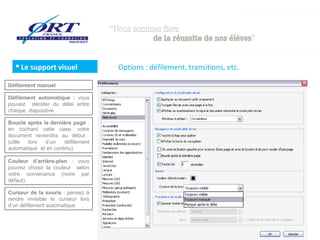  Le support visuel              Options : défilement, transitions, etc.

Défilement manuel

Défilement automatique : vous
pouvez décider du délai entre
chaque diapositive

Boucle après la dernière page :
en cochant cette case, votre
document reviendra au début
(utile  lors  d’un    défilement
automatique et en continu)

Couleur d’arrière-plan : vous
pouvez choisir la couleur selon
votre convenance (noire par
défaut)

Curseur de la souris : pensez à
rendre invisible le curseur lors
d’un défilement automatique
 
