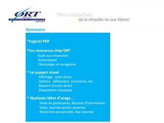 Sommaire

Logiciel PDF

Les ressources Diap’ORT
      Accès aux ressources
      Présentation
      Télécharger et enregistrer

 Le support visuel
      Affichage : plein écran
      Options : défilement, transitions, etc.
      Boutons d’accès direct
      Diapositives masquées

 Quelques idées d’usage…
       Visite de partenaires, Réunion d’information
       Salon, Journée portes ouvertes
       Recherche personnelle, Site internet
 