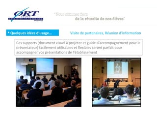  Quelques idées d’usage…           Visite de partenaires, Réunion d’information

    Ces supports (document visuel à projeter et guide d’accompagnement pour le
    présentateur) facilement utilisables et flexibles seront parfait pour
    accompagner vos présentations de l’établissement
 