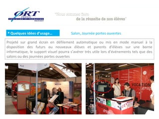  Quelques idées d’usage…              Salon, Journée portes ouvertes

Projeté sur grand écran en défilement automatique ou mis en mode manuel à la
disposition des futurs ou nouveaux élèves et parents d’élèves sur une borne
informatique, le support visuel pourra s’avérer très utile lors d’événements tels que des
salons ou des journées portes ouvertes
 