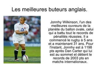 Les meilleures buteurs anglais. Jonnhy Wilkinson, l'un des meilleures ouvreurs de la planète du ballon ovale, celui qui a battu tout le records de pénalités réussies. Il a commencé le rugby à 5 ans et a maintenant 31 ans. Pour l'instant, Jonnhy est à 1198 pts après Dan Carter qui lui est au sommet et détient le records de 2003 pts en matchs internationaux.  