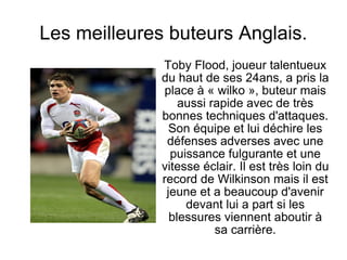 Les meilleures buteurs Anglais. Toby Flood, joueur talentueux du haut de ses 24ans, a pris la place à « wilko », buteur mais aussi rapide avec de très bonnes techniques d'attaques. Son équipe et lui déchire les défenses adverses avec une puissance fulgurante et une vitesse éclair. Il est très loin du record de Wilkinson mais il est jeune et a beaucoup d'avenir devant lui a part si les blessures viennent aboutir à sa carrière. 
