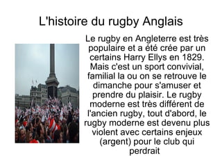 L'histoire du rugby Anglais Le rugby en Angleterre est très populaire et a été crée par un certains Harry Ellys en 1829. Mais c'est un sport convivial, familial la ou on se retrouve le dimanche pour s'amuser et prendre du plaisir. Le rugby moderne est très différent de l'ancien rugby, tout d'abord, le rugby moderne est devenu plus violent avec certains enjeux (argent) pour le club qui perdrait  
