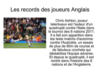 Les records des joueurs Anglais Chris Ashton, joueur talentueux est l'auteur d'un quadruplé contre l'Italie dans le tournoi des 6 nations 2011. Il a fait son apparition dans les tests matchs d'automne contre l'Australie, un essais de plus de 80m de course et de fabuleux crochets qui déstabilisa l'équipe adverse. Et depuis le quadruplé, il est rentré dans l'histoire des 6 nations et de l'Angleterre. 