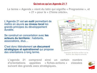 Qu'est-ce qu'un Agenda 21 ? Le terme « Agenda » vient du latin qui signifie « Programme », et « 21 » pour le « 21ème siècle». L’Agenda 21 est  un outil  permettant de mettre en œuvre  au niveau local  les grands principes du développement durable. Se construit en concertation avec  les acteurs du territoire :  habitants, associations, élus… C'est donc littéralement  un document stratégique et opérationnel  qui propose des orientations à long terme. L'agenda 21 comprend ainsi un certain nombre d'orientations appelées « fiches-actions » classées suivant des grands axes stratégiques. 