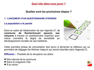 Quel rôle allez-vous jouer ? Quelles sont les prochaines étapes ? 1 - LANCEMENT D'UN QUESTIONNAIRE D'OPINION  La population a la parole  Dans le cadre de l'élaboration de son Agenda 21,  la commune de Rochechouart associe ses citoyens  à travers un questionnaire d'opinion pour mieux connaître le degré de sensibilité au développement durable de ses habitants. Cette première phase de concertation doit servir à alimenter la réflexion qui va permettre de dégager les thèmes majeurs qui seront abordés dans l'agenda 21. Diffusion :  Possible de le récupérer sur place Site internet de la commune  Dans le magazine Cité  À la mairie  