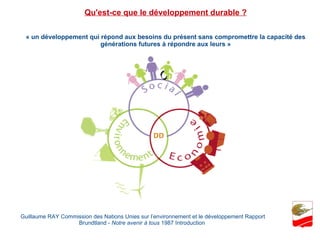 « un développement qui répond aux besoins du présent sans compromettre la capacité des générations futures à répondre aux leurs » Guillaume RAY Commission des Nations Unies sur l’environnement et le développement Rapport Brundtland -  Notre avenir à tous  1987 Introduction  Qu'est-ce que le développement durable ? 