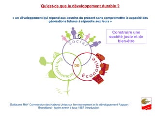 « un développement qui répond aux besoins du présent sans compromettre la capacité des générations futures à répondre aux leurs » Guillaume RAY Commission des Nations Unies sur l’environnement et le développement Rapport Brundtland -  Notre avenir à tous  1987 Introduction  Qu'est-ce que le développement durable ? Construire une société juste et de bien-être 
