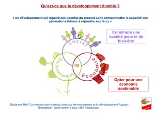 « un développement qui répond aux besoins du présent sans compromettre la capacité des générations futures à répondre aux leurs » Guillaume RAY Commission des Nations Unies sur l’environnement et le développement Rapport Brundtland -  Notre avenir à tous  1987 Introduction  Qu'est-ce que le développement durable ? Construire une société juste et de bien-être Opter pour une économie soutenable 