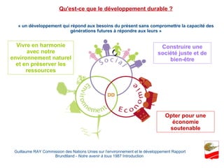 « un développement qui répond aux besoins du présent sans compromettre la capacité des générations futures à répondre aux leurs » Guillaume RAY Commission des Nations Unies sur l’environnement et le développement Rapport Brundtland -  Notre avenir à tous  1987 Introduction  Qu'est-ce que le développement durable ? Construire une société juste et de bien-être Opter pour une économie soutenable Vivre en harmonie avec notre environnement naturel et en préserver les ressources 
