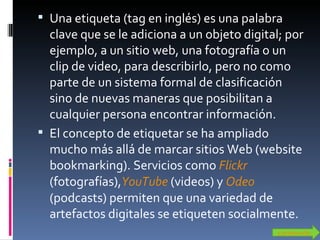 Una etiqueta (tag en inglés) es una palabra clave que se le adiciona a un objeto digital; por ejemplo, a un sitio web, una fotografía o un clip de video, para describirlo, pero no como parte de un sistema formal de clasificación sino de nuevas maneras que posibilitan a cualquier persona encontrar información. El concepto de etiquetar se ha ampliado mucho más allá de marcar sitios Web (website bookmarking). Servicios como  Flickr  (fotografías), YouTube  (videos) y  Odeo   (podcasts) permiten que una variedad de artefactos digitales se etiqueten socialmente. contenido 