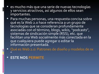 es mucho más que una serie de nuevas tecnologías y servicios atractivos, así algunos de ellos sean importantes. Para muchas personas, una respuesta concisa sobre qué es la Web 2.0 hace referencia a un grupo de tecnologías que se consideran profundamente asociadas con el término, blogs, wikis, “podcasts”, sistemas de sindicación simple (RSS), etc. que facilitan una Web socialmente más conectada en la que cualquiera puede agregar o editar la información presentada. Qué es Web 2.0: Patrones de diseño y modelos de negocio para la siguiente generación del software ”  ESTE NOS  PERMITE   