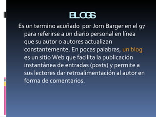 BLOGS Es un termino acuñado  por Jorn Barger en el 97 para referirse a un diario personal en línea que su autor o autores actualizan constantemente. En pocas palabras,  un blog  es un sitio Web que facilita la publicación instantánea de entradas (posts) y permite a sus lectores dar retroalimentación al autor en forma de comentarios.  