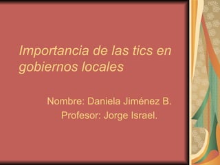 Importancia de las tics en gobiernos locales Nombre: Daniela Jiménez B. Profesor: Jorge Israel. 
