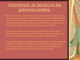 Importancia  de las tics en los gobiernos locales. El uso de las tics en la Administración local permite maximizar la utilidad de sus recursos y aumentar el valor de la actividad pública en su conjunto. Las tics mejoran la relación con el ciudadano y el trámite administrativo, los procesos administrativos, la gestión de los flujos de trabajo y la prestación de nuevos servicios. El gobierno electrónico no es sólo una ambición de los países desarrollados. Los países periféricos han comenzado a utilizar las tics para facilitar diversos tipos de gestión gubernamental. El gobierno electrónico significa poner el Estado, nacional, regional o local, en Internet, para contribuir a producir una transformación en la cultura política e institucional, y para que los ciudadanos puedan acceder a las informaciones que les interesan. 