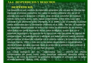 Los desperdicios son residuos de materiales generados una vez que los mismos han
ingresado al proceso productivo, los cuales no pueden utilizarse otra vez en el
proceso, sino que se evaporan o diluyen, otras veces se convierten en residuos
tóxicos como humo, polvo, ruido, aguas contaminadas, entre otros, cuyo valor
adicional o uso alterno no existe (Horngren, et al, 2004), y por el contrario ocasionan
costos adicionales para su eliminación (Polimeni, et al,1998). Por ello, el registro de
los materiales desperdiciados se limita a los costos de eliminación de los mismos;
estos costos son parte importante de los costos ecológicos, puesto que con el
desarrollo tecnológico y los avances de la ciencia son más frecuentes las plantas de
energía nuclear, las petroquímicas y refinerías que deben eliminar ciertos residuos
para armonizar el desarrollo industrial con el entorno natural y la conservación de los
recursos (García, 1996), y más aún en los países desarrollados e industrializados
donde el Estado aprueba rigurosas leyes de protección al ambiente que conlleven a
las organizaciones a incurrir en este tipo de costos.
Los costos ecológicos son los “..relacionados con ... eliminar los efectos
contaminantes por gases, humo, ruido, descargas residuales, desechos sólidos o
líquido...; así como de convertir los productos terminados en artículos que no dañen
el medio ambiente” (García, 1996, p. 138)
3.6.4 DESPERDICIOS Y DESECHOS
DESPERDICIOS
 