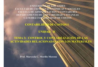 UNIVERIDAD DE LOS ANDES
FACULTAD DE CIENCIAS ECONÓMICAS Y SOCIALES
ESCUELA DE ADMNISTRACIÒN Y CONTADURÍA
DEPARTAMENTO DE CONTABILIDAD Y FINANZAS
CÁTEDRA CONTABILIDAD DE COSTOS
CONTABILIDAD DE COSTOS I
UNIDAD II
TEMA 3: CONTROL Y CONTABILIZACIÓN DE LAS
ACTIVIDADES RELACIONADAS CON LOS MATERIALES
Prof. Marysela C. Morillo Moreno
 