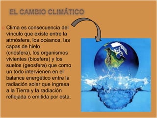    Clima es consecuencia del
    vínculo que existe entre la
    atmósfera, los océanos, las
    capas de hielo
    (criósfera), los organismos
    vivientes (biosfera) y los
    suelos (geosfera) que como
    un todo intervienen en el
    balance energético entre la
    radiación solar que ingresa
    a la Tierra y la radiación
    reflejada o emitida por esta.
 