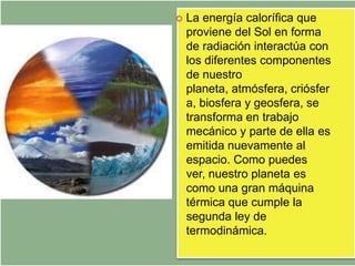    La energía calorífica que
    proviene del Sol en forma
    de radiación interactúa con
    los diferentes componentes
    de nuestro
    planeta, atmósfera, criósfer
    a, biosfera y geosfera, se
    transforma en trabajo
    mecánico y parte de ella es
    emitida nuevamente al
    espacio. Como puedes
    ver, nuestro planeta es
    como una gran máquina
    térmica que cumple la
    segunda ley de
    termodinámica.
 