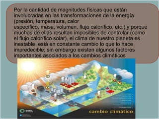    Por la cantidad de magnitudes físicas que están
    involucradas en las transformaciones de la energía
    (presión, temperatura, calor
    específico, masa, volumen, flujo calorífico, etc.) y porque
    muchas de ellas resultan imposibles de controlar (como
    el flujo calorífico solar), el clima de nuestro planeta es
    inestable está en constante cambio lo que lo hace
    impredecible; sin embargo existen algunos factores
    importantes asociados a los cambios climáticos
 