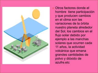    Otros factores donde el
    hombre tiene participación
    y que producen cambios
    en el clima son las
    variaciones de la órbita
    nuestro planeta alrededor
    del Sol, los cambios en el
    flujo solar debido por
    ejemplo a las manchas
    solares que ocurren cada
    11 años, la actividad
    volcánica que emana
    grandes cantidades de
    polvo y dióxido de
    azufre.etc
 