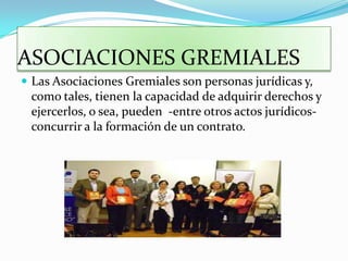 ASOCIACIONES GREMIALES
 Las Asociaciones Gremiales son personas jurídicas y,
 como tales, tienen la capacidad de adquirir derechos y
 ejercerlos, o sea, pueden -entre otros actos jurídicos-
 concurrir a la formación de un contrato.
 