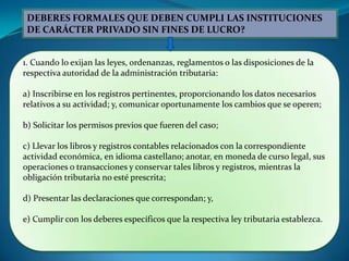 DEBERES FORMALES QUE DEBEN CUMPLI LAS INSTITUCIONES
 DE CARÁCTER PRIVADO SIN FINES DE LUCRO?


1. Cuando lo exijan las leyes, ordenanzas, reglamentos o las disposiciones de la
respectiva autoridad de la administración tributaria:

a) Inscribirse en los registros pertinentes, proporcionando los datos necesarios
relativos a su actividad; y, comunicar oportunamente los cambios que se operen;

b) Solicitar los permisos previos que fueren del caso;

c) Llevar los libros y registros contables relacionados con la correspondiente
actividad económica, en idioma castellano; anotar, en moneda de curso legal, sus
operaciones o transacciones y conservar tales libros y registros, mientras la
obligación tributaria no esté prescrita;

d) Presentar las declaraciones que correspondan; y,

e) Cumplir con los deberes específicos que la respectiva ley tributaria establezca.
 