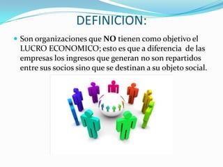 DEFINICION:
 Son organizaciones que NO tienen como objetivo el
 LUCRO ECONOMICO; esto es que a diferencia de las
 empresas los ingresos que generan no son repartidos
 entre sus socios sino que se destinan a su objeto social.
 