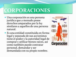 CORPORACIONES
 Una corporación es una persona
  jurídica que a menudo posee
  derechos amparados por la ley
  similares a aquellos de una persona
  natural.
 Es una entidad constituida en forma
  legal y separada de sus accionistas
  tiene el poder y la autoridad legal de
  comprar y utilizar bienes raíces, así
  como también puede contratar
  personal, demandar y ser
  demandada con su propio nombre.
 