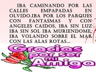 IBA CAMINANDO POR LAS
CALLES     EMPAPADAS     EN
OLVIDO,IBA POR LOS PARQUES
CON    FANTASMAS    Y  CON
ANGELES CAIDOS, IBA SIN LUZ
IBA SIN SOL IBA MURIENDOME,
IBA VOLANDO SOBRE EL MAR
CON LAS ALAS ROTAS…
 