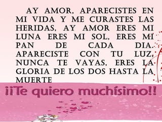 AY AMOR, APARECISTES EN
MI VIDA Y ME CURASTES LAS
HERIDAS, AY AMOR ERES MI
LUNA ERES MI SOL, ERES MI
PAN     DE    CADA    DIA.
APARECISTE  CON   TU  LUZ,
NUNCA TE VAYAS, ERES LA
GLORIA DE LOS DOS HASTA LA
MUERTE
 