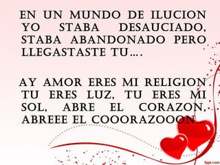 EN UN MUNDO DE ILUCION
YO   STABA   DESAUCIADO,
STABA ABANDONADO PERO
LLEGASTASTE TU….

AY AMOR ERES MI RELIGION
TU ERES LUZ, TU ERES MI
SOL, ABRE EL CORAZON,
ABREEE EL COOORAZOOON…
 