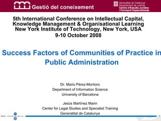 © Mario Pérez-Montoro




  5th International Conference on Intellectual Capital,
  Knowledge Management & Organisational Learning
   New York Institute of Technology, New York, USA
                   9-10 October 2008


Success Factors of Communities of Practice in
           Public Administration

                       Dr. Mario Pérez-Montoro
                   Department of Information Science
                        University of Barcelona

                          Jesús Martínez Marin
             Center for Legal Studies and Specialist Training
                         Generalitat de Catalunya
                                                                                    1
 