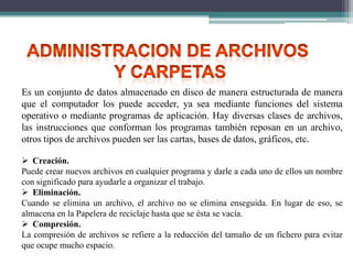 Es un conjunto de datos almacenado en disco de manera estructurada de manera
que el computador los puede acceder, ya sea mediante funciones del sistema
operativo o mediante programas de aplicación. Hay diversas clases de archivos,
las instrucciones que conforman los programas también reposan en un archivo,
otros tipos de archivos pueden ser las cartas, bases de datos, gráficos, etc.
 Creación.
Puede crear nuevos archivos en cualquier programa y darle a cada uno de ellos un nombre
con significado para ayudarle a organizar el trabajo.
 Eliminación.
Cuando se elimina un archivo, el archivo no se elimina enseguida. En lugar de eso, se
almacena en la Papelera de reciclaje hasta que se ésta se vacía.
 Compresión.
La compresión de archivos se refiere a la reducción del tamaño de un fichero para evitar
que ocupe mucho espacio.

 