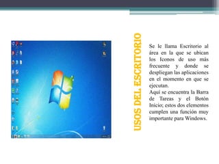 USOS DEL ESCRITORIO

Se le llama Escritorio al
área en la que se ubican
los Iconos de uso más
frecuente y donde se
despliegan las aplicaciones
en el momento en que se
ejecutan.
Aquí se encuentra la Barra
de Tareas y el Botón
Inicio; estos dos elementos
cumplen una función muy
importante para Windows.

 