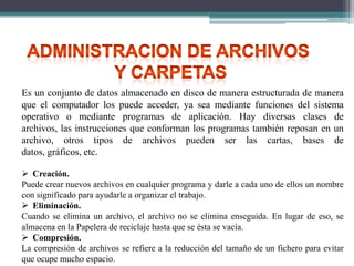 Es un conjunto de datos almacenado en disco de manera estructurada de manera
que el computador los puede acceder, ya sea mediante funciones del sistema
operativo o mediante programas de aplicación. Hay diversas clases de
archivos, las instrucciones que conforman los programas también reposan en un
archivo, otros tipos de archivos pueden ser las cartas, bases de
datos, gráficos, etc.
 Creación.
Puede crear nuevos archivos en cualquier programa y darle a cada uno de ellos un nombre
con significado para ayudarle a organizar el trabajo.
 Eliminación.
Cuando se elimina un archivo, el archivo no se elimina enseguida. En lugar de eso, se
almacena en la Papelera de reciclaje hasta que se ésta se vacía.
 Compresión.
La compresión de archivos se refiere a la reducción del tamaño de un fichero para evitar
que ocupe mucho espacio.

 