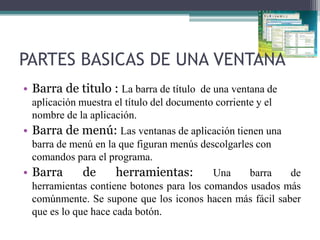 PARTES BASICAS DE UNA VENTANA
• Barra de titulo : La barra de título de una ventana de
aplicación muestra el título del documento corriente y el
nombre de la aplicación.
• Barra de menú: Las ventanas de aplicación tienen una
barra de menú en la que figuran menús descolgarles con
comandos para el programa.
• Barra
de
herramientas:
Una
barra
de
herramientas contiene botones para los comandos usados más
comúnmente. Se supone que los iconos hacen más fácil saber
que es lo que hace cada botón.

 