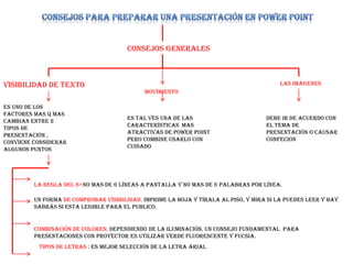Consejos generales
Visibilidad de texto
Es uno de los
factores mas q mas
cambian entre 2
tipos de
presentación ,
conviene considerar
algunos puntos
La regla del 6=no mas de 6 líneas a pantalla y no mas de 6 palabras por línea.
Un forma de comprobar visibilidad. Imprime la hoja y tírala al piso, y mira si la puedes leer y hay
sabrás si esta legible para el publico.
Combinación de colores: dependiendo de la iluminación, un consejo fundamental para
presentaciones con proyector es utilizar verde fluorescente y fucsia.
Tipos de letras : es mejor selección de la letra arial
movimiento
Es tal ves una de las
características mas
atractivas de power point
pero combine usarlo con
cuidado
Las imágenes
Debe ir de acuerdo con
el tema de
presentación o causar
confecion