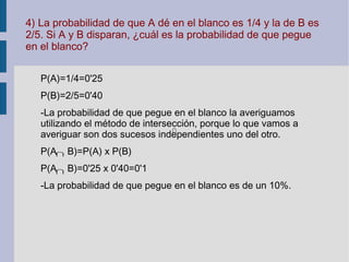 4) La probabilidad de que A dé en el blanco es 1/4 y la de B es
2/5. Si A y B disparan, ¿cuál es la probabilidad de que pegue
en el blanco?
P(A)=1/4=0'25
P(B)=2/5=0'40
-La probabilidad de que pegue en el blanco la averiguamos
utilizando el método de intersección, porque lo que vamos a
averiguar son dos sucesos independientes uno del otro.
P(A B)=P(A) x P(B)
P(A B)=0'25 x 0'40=0'1
-La probabilidad de que pegue en el blanco es de un 10%.
 
