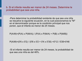 b. Si el infante resulta ser menor de 24 meses. Determine la
probabilidad que sea una niña.
-Para determinar la probabilidad existente de que sea una niña
se resuelve la siguiente ecuación, en la cual posicionamos la ''M''
en el denominador porque es la condición principal que nos
ponen, que el infante es menor de 24 meses.
P(A/M)=(P(A) x P(M/A)) / (P(A) x P(M/A) + P(B) x P(M/B))
P(A/M)=(0'6 x 0'2) / (0'6 x 0'2 + 0'4 x 0'35) =0'12 / 0'26=0'46
-Si el infante resulta ser menor de 24 meses, la probabilidad de
que sea una niña es del 46%.
 