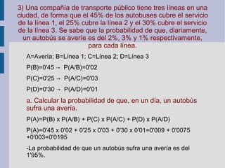 3) Una compañía de transporte público tiene tres líneas en una
ciudad, de forma que el 45% de los autobuses cubre el servicio
de la línea 1, el 25% cubre la línea 2 y el 30% cubre el servicio
de la línea 3. Se sabe que la probabilidad de que, diariamente,
un autobús se averíe es del 2%, 3% y 1% respectivamente,
para cada línea.
A=Avería; B=Línea 1; C=Línea 2; D=Línea 3
P(B)=0'45 → P(A/B)=0'02
P(C)=0'25 → P(A/C)=0'03
P(D)=0'30 → P(A/D)=0'01
a. Calcular la probabilidad de que, en un día, un autobús
sufra una avería.
P(A)=P(B) x P(A/B) + P(C) x P(A/C) + P(D) x P(A/D)
P(A)=0'45 x 0'02 + 0'25 x 0'03 + 0'30 x 0'01=0'009 + 0'0075
+0'003=0'0195
-La probabilidad de que un autobús sufra una avería es del
1'95%.
 