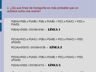 c. ¿De qué línea de transporte es más probable que un
autobús sufra una avería?
P(B/A)=P(B) x P(A/B) / P(B) x P(A/B) + P(C) x P(A/C) + P(D) x
P(A/D)
P(B/A)=0'009 / 0'0195=0'46 → LÍNEA 1
P(C/A)=P(C) x P(A/C) / P(B) x P(A/B) + P(C) x P(A/C) + P(D)
xP(A/D)
P(C/A)=0'0075 / 0'0195=0'38 → LÍNEA 2
P(D/A)=P(D) x P(A/D) / P(B) x P(A/B) + P(C) x P(A/C) + P(D)
xP(A/D)
P(D/A)=0'003 / 0'0195=0'15 → LÍNEA 3
 
