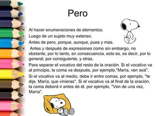 Pero 
• Al hacer enumeraciones de elementos. 
• Luego de un sujeto muy extenso. 
• Antes de pero, porque, aunque, pues y mas. 
• Antes y después de expresiones como sin embargo, no 
obstante, por lo tanto, en consecuencia, esto es, es decir, por lo 
general, por consiguiente, y otras. 
• Para separar el vocativo del resto de la oración. Si el vocativo va 
al principio, la coma va después, por ejemplo,"María, ven acá". 
• Si el vocativo va al medio, debe ir entre comas, por ejemplo, "te 
dije, María, que vinieras". Si el vocativo va al final de la oración, 
la coma deberá ir antes de él, por ejemplo, "Ven de una vez, 
María". 
 